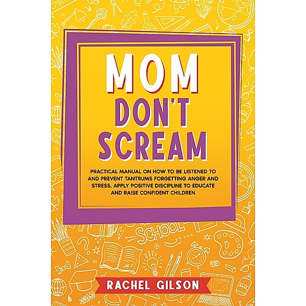 Mom Don't Scream: Practical Manual on How to Be Listened to and Prevent Tantrums Forgetting Anger and Stress. Apply Positive Discipline to Educate and Raise Confident Children, Rachel Gilson