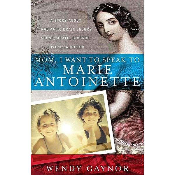 Mom, I Want to Speak to Marie Antoinette: A Story About Traumatic Brain Injury, Abuse, Death, Divorce, Love & Laughter / Wendy Gaynor, Wendy Gaynor