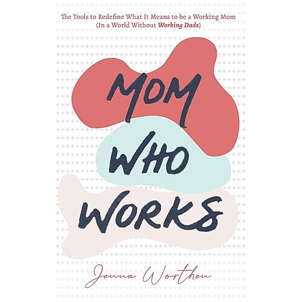 Mom Who Works: The Tools to Redefine What It Means to be a Working Mom (In a World Without Working Dads), Jenna Worthen