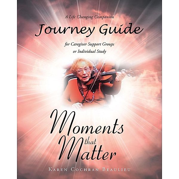 Moments that Matter; A Life Changing Companion Journey Guide for Caregiver Support Groups or Individual Study, Karen Cochran Beaulieu