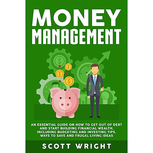 Money Management: An Essential Guide on How to Get out of Debt and Start Building Financial Wealth, Including Budgeting and Investing Tips, Ways to Save and Frugal Living Ideas, Scott Wright