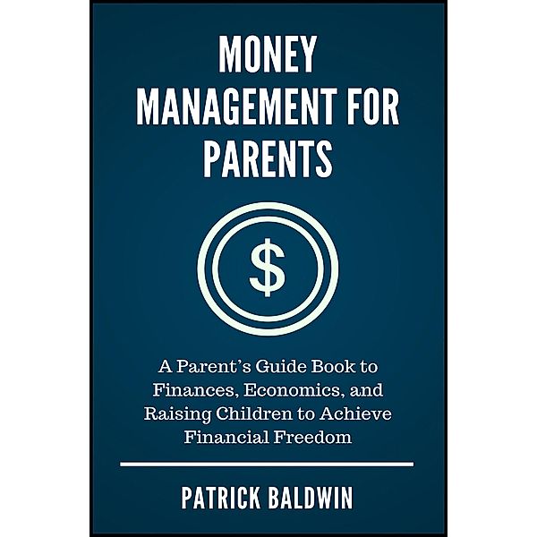 Money Management for Parents: A Parent's Guide Book to Finances, Economics, and Raising Children to Achieve Financial Freedom, Patrick Baldwin