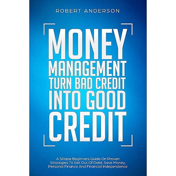 Money Management Turn Bad Credit Into Good Credit A Simple Beginners Guide On Proven Strategies To Get Out Of Debt, Save Money, Personal Finance And Financial Independence, Robert Anderson
