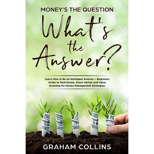 Money's the Question. What's the Answer?: Learn How to Be an Intelligent Investor - A Beginner's Guide to Real Estate, the Stock Market, and Value Investing for Money-Management Strategies, Graham Collins