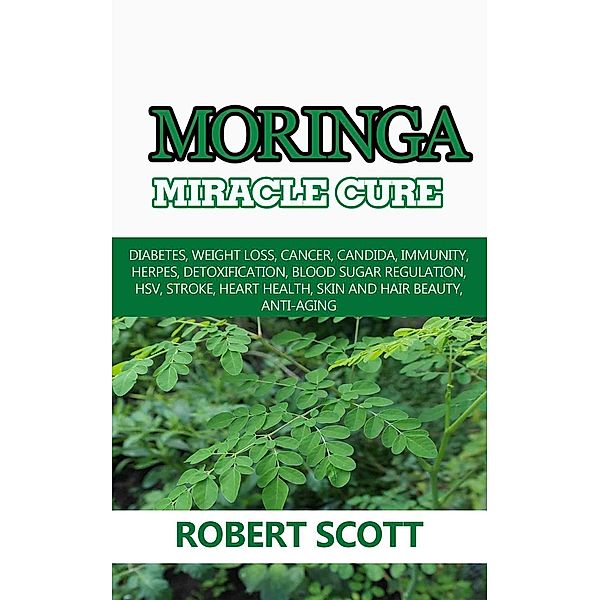 Moringa Miracle Cure: Diabetes, Weight Loss, Cancer, Candida, Immunity, Herpes, Detoxification, Blood Sugar Regulation, HSV, Stroke, Heart Health, Skin And Hair Beauty, Anti-Aging, Robert Scott