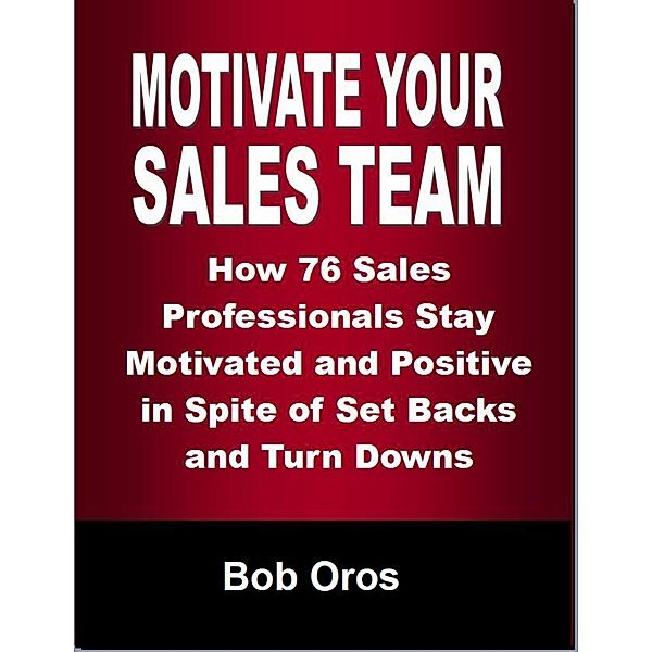 Motivate Your Sales Team: How 76 Sales Professionals Stay Motivated and Positive In Spite of Set Backs and Turn Downs, Bob Oros