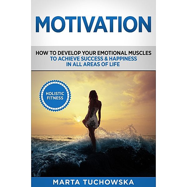 Motivation: Holistic Fitness: How to Develop Your Emotional Muscles to Achieve Success & Happiness in All Areas of Life (Motivation, Motivational Books, #1) / Motivation, Motivational Books, Marta Tuchowska