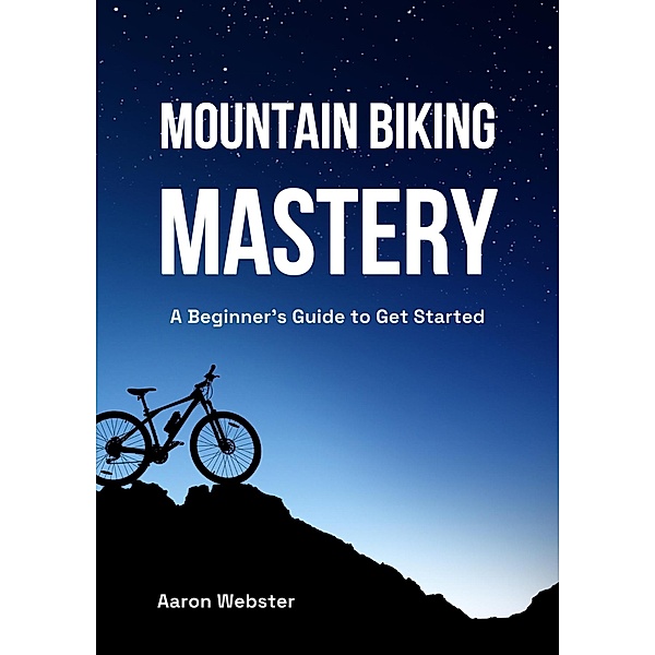 Mountain Biking Mastery: A Beginner's Gateway, Aaron Webster