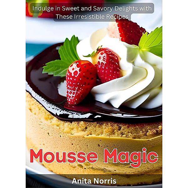 Mousse Magic: Indulge in Sweet and Savory Delights with These Irresistible Recipes, Anita Norris