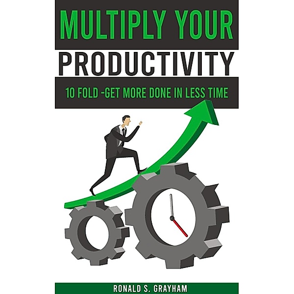 Multiply Your Productivity 10 Fold - Get More Done In Less Time, Ronald S. Grayham