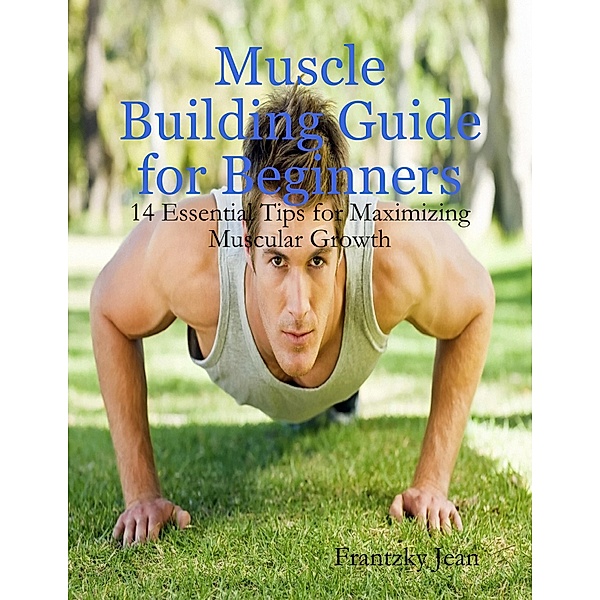 Muscle Building Guide for Beginners: 14 Essential Tips for Maximizing Muscular Growth, Frantzky Jean