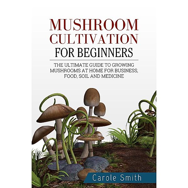 Mushroom Cultivation for Beginners: The Ultimate Guide to Growing Mushrooms at Home for Business, Food, Soil and Medicine (Gardening, #1) / Gardening, Carole Smith