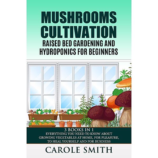 Mushrooms Cultivation,Raised Bed Gardening and Hydroponics for Beginners: 3 Books in 1, Everything You Need to Know About Growing Vegetables at Home, for Pleasure, to Heal Yourself and for Business / Gardening, Carole Smith