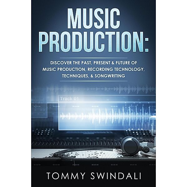 Music Production: Discover The Past, Present & Future of Music Production, Recording Technology, Techniques, & Songwriting, Tommy Swindali