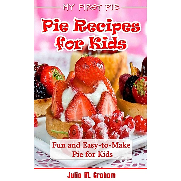 My First Pie : Pie Recipes for Kids - Fun and Easy-to-Make Pie for Kids, Julia M. Graham