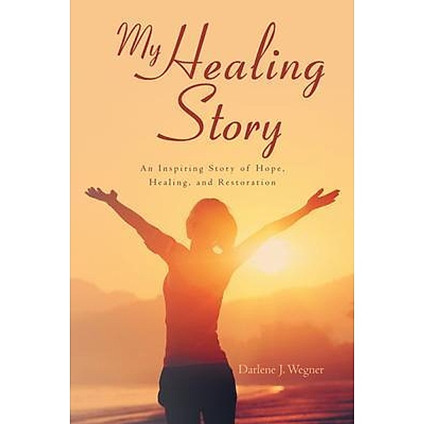 My Healing Story: An Inspiring Story of Hope, Healing, and Restoration, Darlene J. Wegner