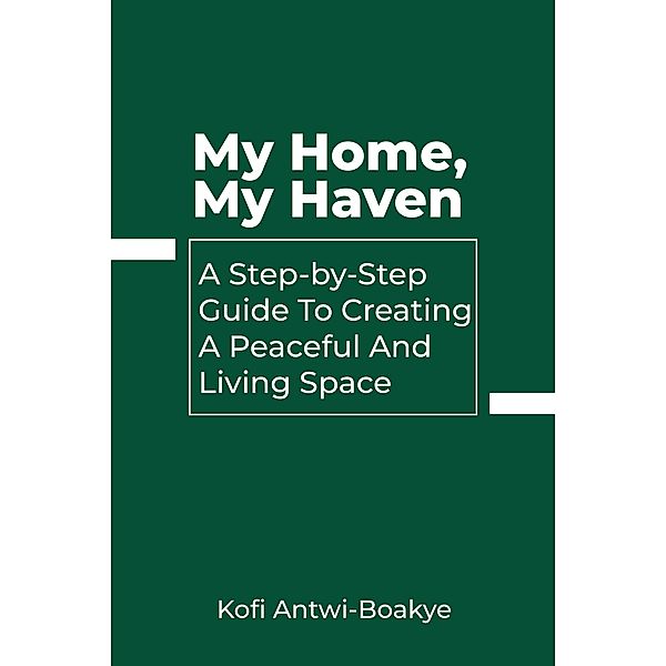 My Home, My Haven: A Step-by-Step Guide to Creating a Peaceful and Inviting Living Space, Kofi Antwi Boakye