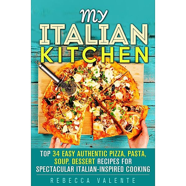 My Italian Kitchen: Top 34 Easy Authentic Pizza, Pasta, Soup, Dessert Recipes for Spectacular Italian-Inspired Cooking (Authentic Cooking) / Authentic Cooking, Rebecca Valente
