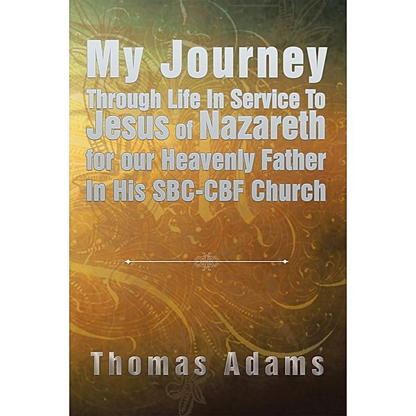 My Journey Through Life in Service to Jesus of Nazareth for Our Heavenly Father in His Sbc-Cbf Church, Thomas Adams