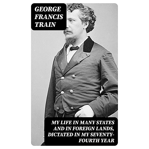My Life in Many States and in Foreign Lands, Dictated in My Seventy-Fourth Year, George Francis Train