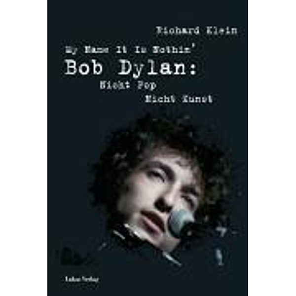 My Name It Is Nothin'. Bob Dylan: Nicht Pop, Nicht Kunst, Richard Klein