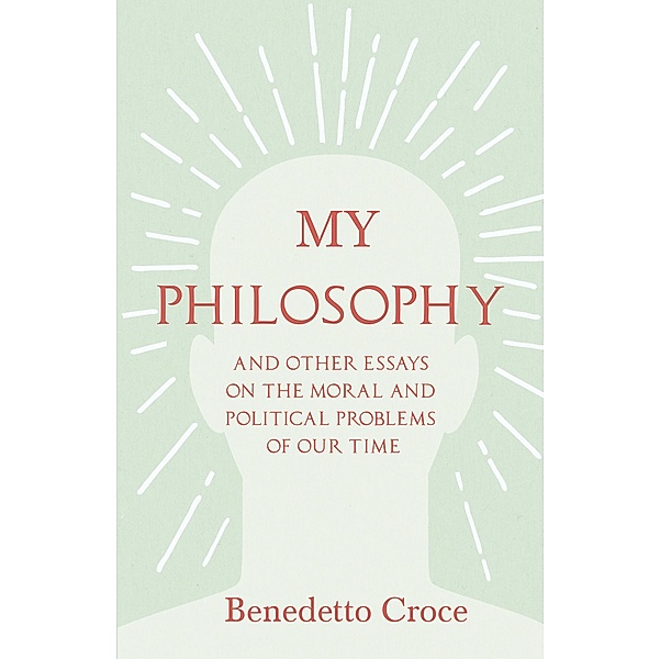 My Philosophy - And Other Essays on the Moral and Political Problems of Our Time, Benedetto Croce
