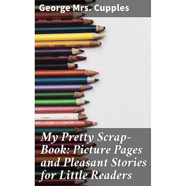 My Pretty Scrap-Book: Picture Pages and Pleasant Stories for Little Readers, George Cupples