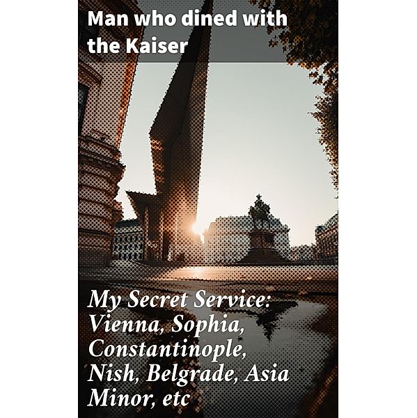 My Secret Service: Vienna, Sophia, Constantinople, Nish, Belgrade, Asia Minor, etc, Man who dined with the Kaiser