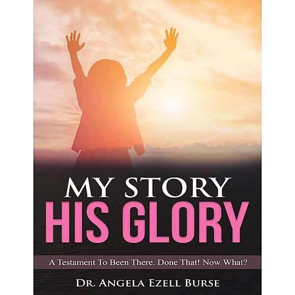 My Story, His Glory - A Testament To Been There. Done That! Now What?, Angela Ezell Burse