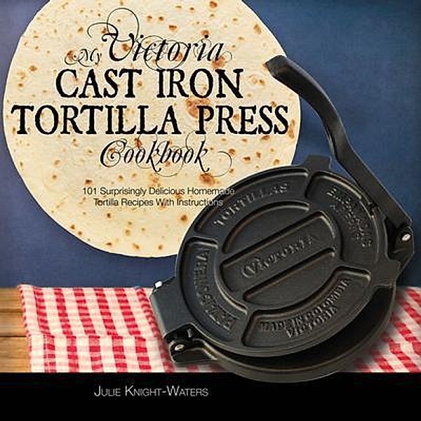 My Victoria Cast Iron Tortilla Press Cookbook / Victoria Cast Iron Tortilla Press Recipes (Book 1) Bd.1, Julie Knight-Waters