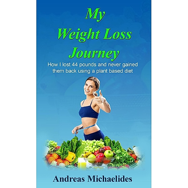 My weight loss journey: How I lost 44 pounds and never gain them back using a plant based diet., Andreas Michaelides