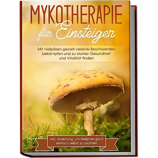 Mykotherapie für Einsteiger: Mit Heilpilzen gezielt vielerlei Beschwerden bekämpfen und zu starker Gesundheit und Vitalität finden - inkl. Anleitung, um Heilpilze ganz einfach selbst zu züchten, Lukas Prawitz