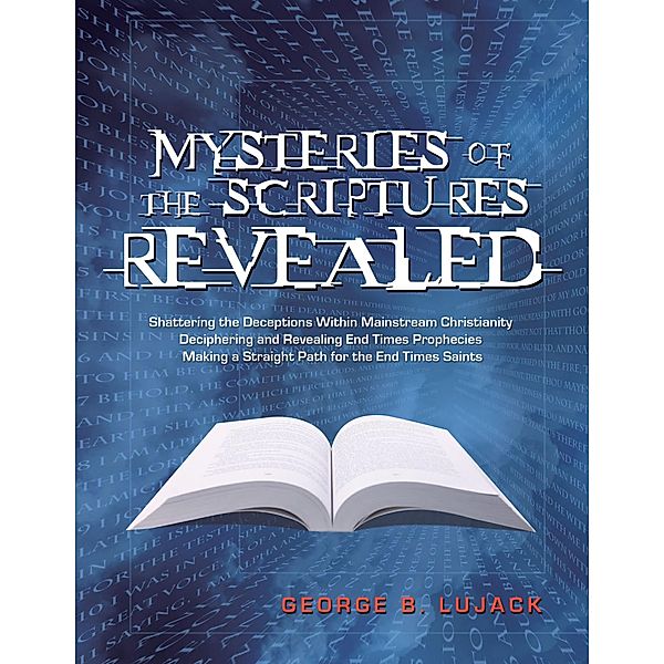 Mysteries of the Scriptures Revealed: Shattering the Deceptions Within Mainstream Christianity Deciphering and Revealing End Times Prophecies Making a Straight Path for the End Times Saints, George B. Lujack