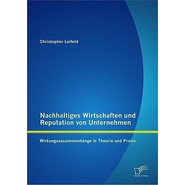 Nachhaltiges Wirtschaften und Reputation von Unternehmen: Wirkungszusammenhänge in Theorie und Praxis, Christopher Leifeld