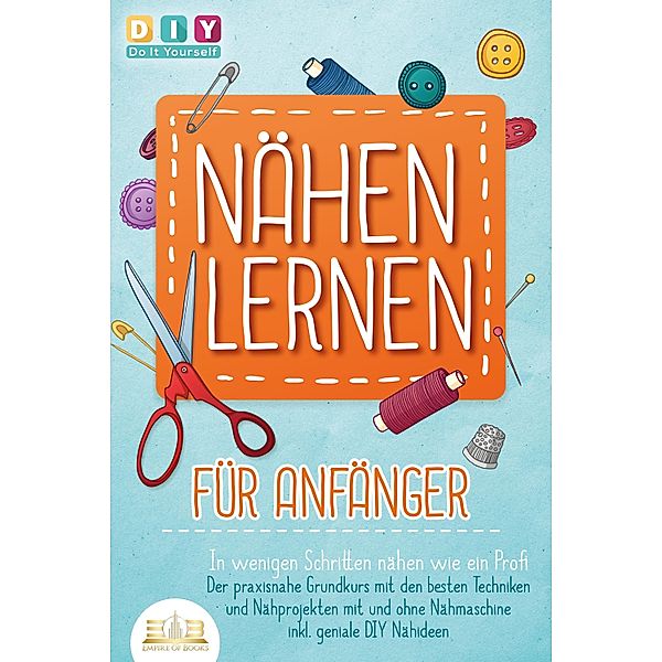 NÄHEN LERNEN FÜR ANFÄNGER - In wenigen Schritten nähen wie ein Profi: Der praxisnahe Grundkurs mit den besten Techniken und Nähprojekten mit und ohne Nähmaschine inkl. geniale DIY Nähideen, DIY Do it Yourself