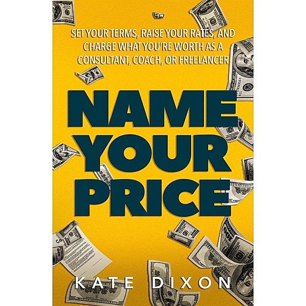 Name Your Price: Set Your Terms, Raise Your Rates, and Charge What You're Worth as a Consultant, Coach, or Freelancer, Kate Dixon
