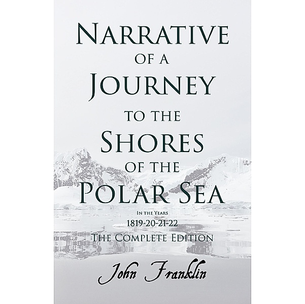 Narrative of a Journey to the Shores of the Polar Sea- In the Years 1819-20-21-22 - The Complete Edition, John Franklin