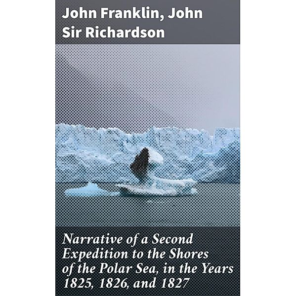 Narrative of a Second Expedition to the Shores of the Polar Sea, in the Years 1825, 1826, and 1827, John Richardson, John Franklin