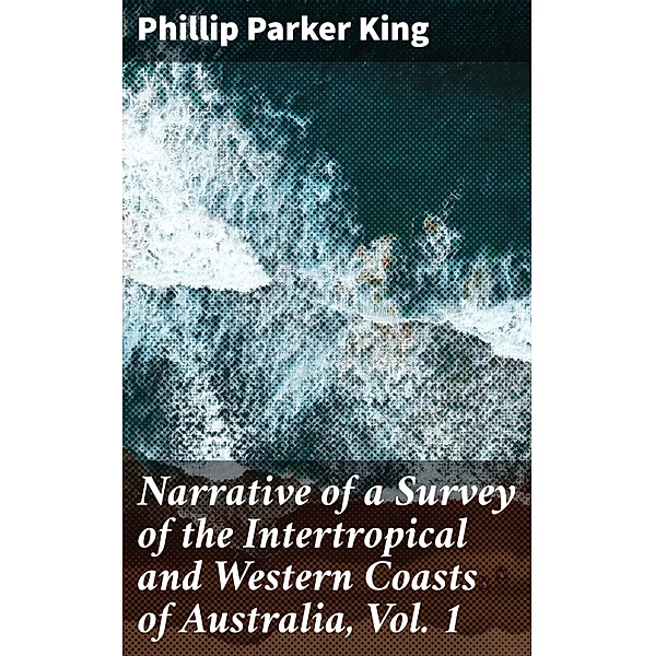 Narrative of a Survey of the Intertropical and Western Coasts of Australia, Vol. 1, Phillip Parker King