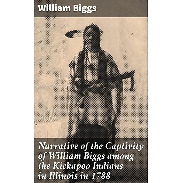 Narrative of the Captivity of William Biggs among the Kickapoo Indians in Illinois in 1788, William Biggs