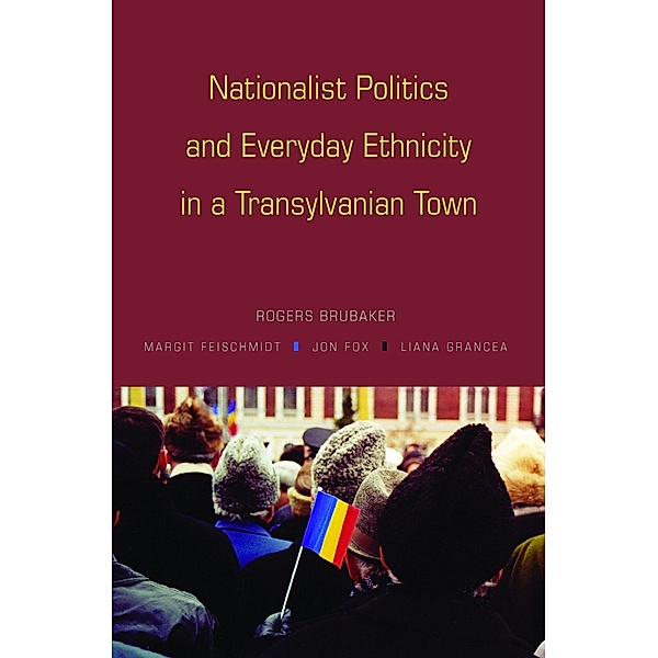 Nationalist Politics and Everyday Ethnicity in a Transylvanian Town, Rogers Brubaker, Margit Feischmidt, Jon Fox, Liana Grancea