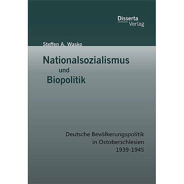 Nationalsozialismus und Biopolitik: Deutsche Bevölkerungspolitik in Ostoberschlesien 1939-1945, Steffen A. Wasko