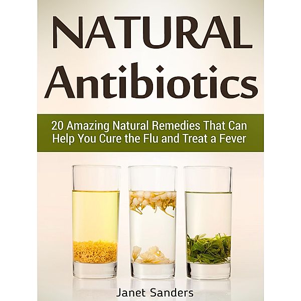 Natural Antibiotics: 20 Amazing Natural Remedies That Can Help You Cure the Flu and Treat a Fever, Janet Sanders