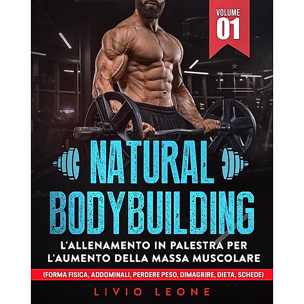 Natural bodybuilding: L'allenamento in palestra per l'aumento della massa muscolare (forma fisica, addominali, perdere peso, dimagrire, dieta, schede). Volume 1, Livio Leone