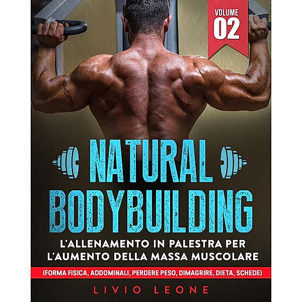 Natural bodybuilding: L'allenamento in palestra per l'aumento della massa muscolare (forma fisica, addominali, perdere peso, dimagrire, dieta, schede). Volume 2, Livio Leone