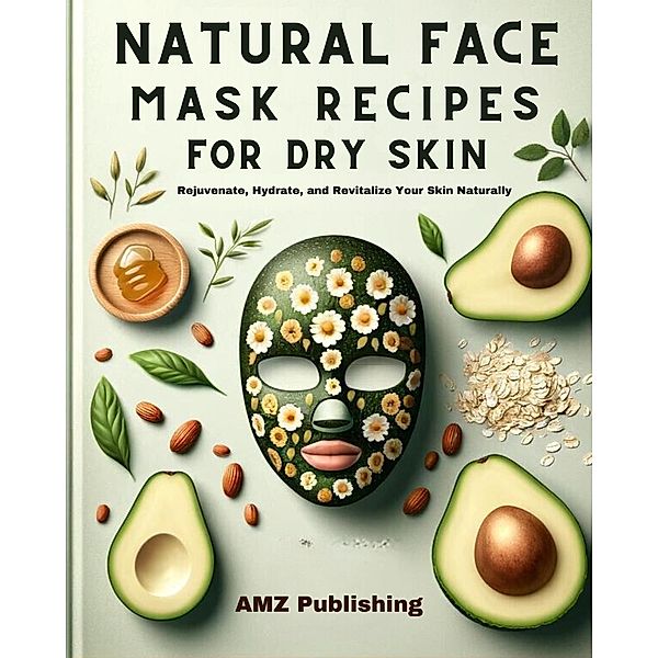 Natural Face Mask Recipes for Dry Skin :  Rejuvenate, Hydrate, and Revitalize Your Skin Naturally, Amz Publishing