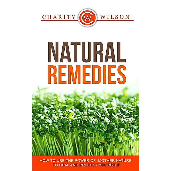 Natural Remedies: How To Use The Power Of Mother Nature To Heal And Protect Yourself, Charity Wilson