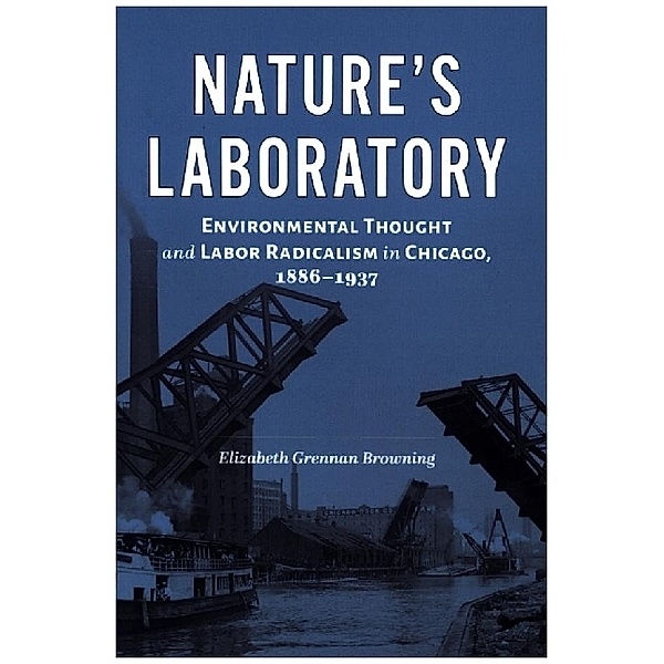 Nature's Laboratory - Environmental Thought and Labor Radicalism in Chicago, 1886-1937, Elizabeth Grenn Browning