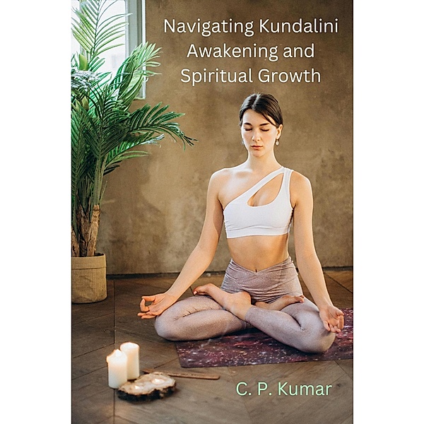 Navigating Kundalini Awakening and Spiritual Growth, C. P. Kumar