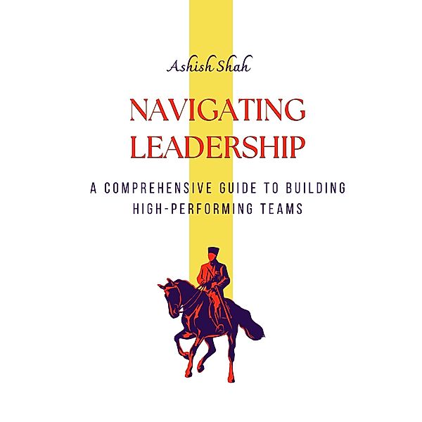 Navigating Leadership: A Comprehensive Guide to Building High-Performing Teams, Ashish Shah